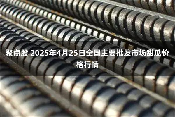 聚点股 2025年4月25日全国主要批发市场甜瓜价格行情