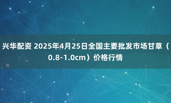 兴华配资 2025年4月25日全国主要批发市场甘草（0.8-1.0cm）价格行情