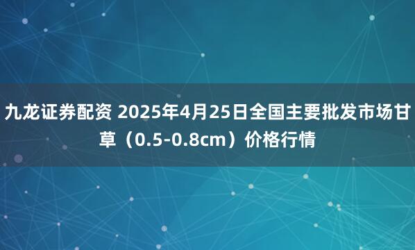 九龙证券配资 2025年4月25日全国主要批发市场甘草（0.5-0.8cm）价格行情