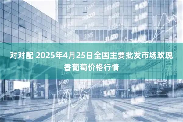 对对配 2025年4月25日全国主要批发市场玫瑰香葡萄价格行情