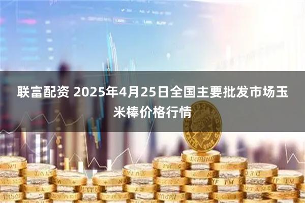 联富配资 2025年4月25日全国主要批发市场玉米棒价格行情