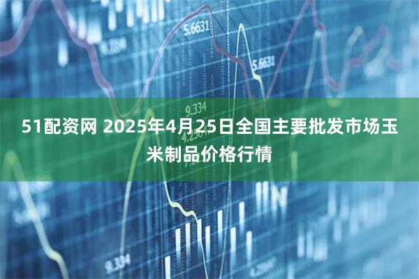 51配资网 2025年4月25日全国主要批发市场玉米制品价格行情