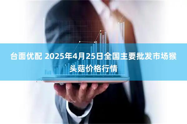台面优配 2025年4月25日全国主要批发市场猴头菇价格行情