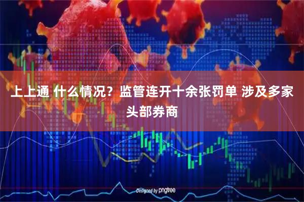 上上通 什么情况？监管连开十余张罚单 涉及多家头部券商