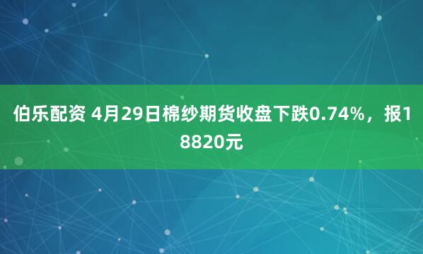 伯乐配资 4月29日棉纱期货收盘下跌0.74%，报18820元