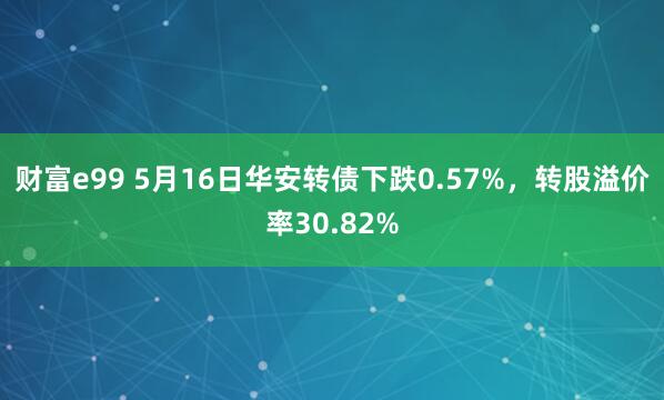 财富e99 5月16日华安转债下跌0.57%，转股溢价率30.82%