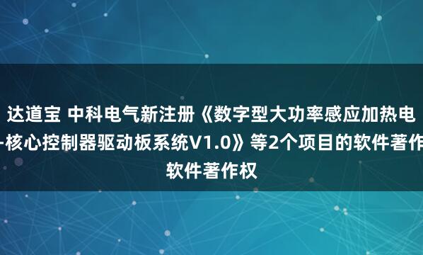 达道宝 中科电气新注册《数字型大功率感应加热电源-核心控制器驱动板系统V1.0》等2个项目的软件著作权