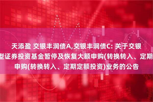 天添盈 交银丰润债A,交银丰润债C: 关于交银施罗德丰润收益债券型证券投资基金暂停及恢复大额申购(转换转入、定期定额投资)业务的公告