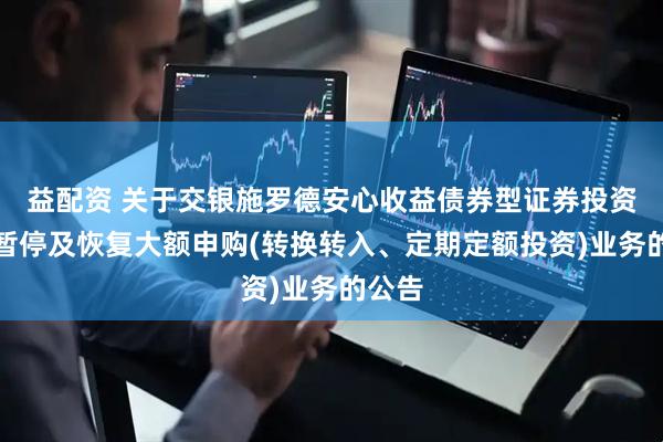 益配资 关于交银施罗德安心收益债券型证券投资基金暂停及恢复大额申购(转换转入、定期定额投资)业务的公告