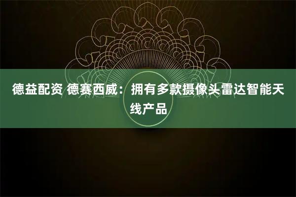 德益配资 德赛西威：拥有多款摄像头雷达智能天线产品