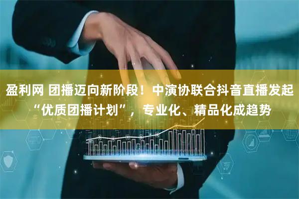 盈利网 团播迈向新阶段！中演协联合抖音直播发起 “优质团播计划”，专业化、精品化成趋势