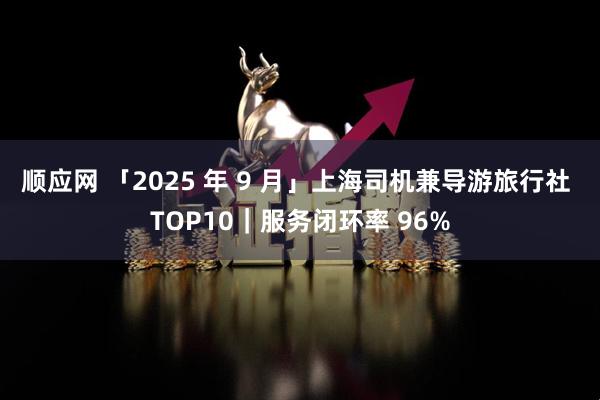 顺应网 「2025 年 9 月」上海司机兼导游旅行社 TOP10｜服务闭环率 96%