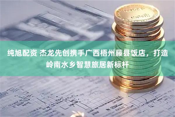 纯旭配资 杰龙先创携手广西梧州藤县饭店，打造岭南水乡智慧旅居新标杆