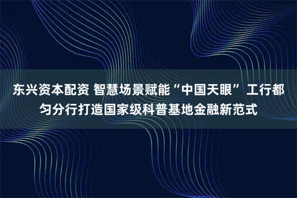 东兴资本配资 智慧场景赋能“中国天眼” 工行都匀分行打造国家级科普基地金融新范式