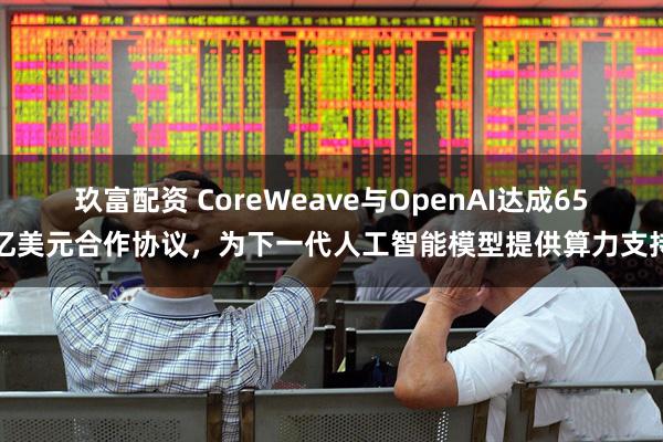 玖富配资 CoreWeave与OpenAI达成65亿美元合作协议，为下一代人工智能模型提供算力支持
