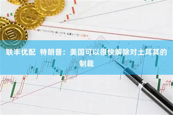 联丰优配  特朗普：美国可以很快解除对土耳其的制裁