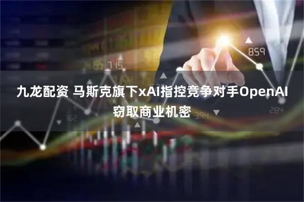 九龙配资 马斯克旗下xAI指控竞争对手OpenAI窃取商业机密