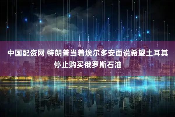 中国配资网 特朗普当着埃尔多安面说希望土耳其停止购买俄罗斯石油
