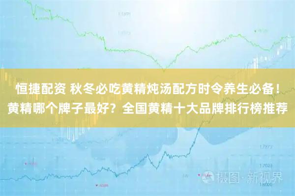恒捷配资 秋冬必吃黄精炖汤配方时令养生必备！黄精哪个牌子最好？全国黄精十大品牌排行榜推荐