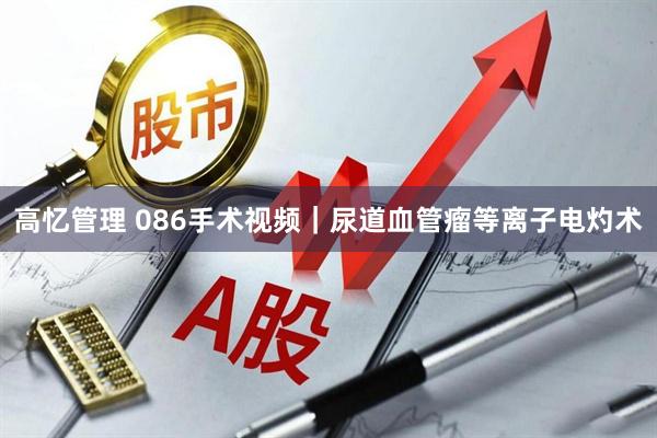 高忆管理 086手术视频｜尿道血管瘤等离子电灼术