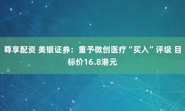 尊享配资 美银证券：重予微创医疗“买入”评级 目标价16.8港元