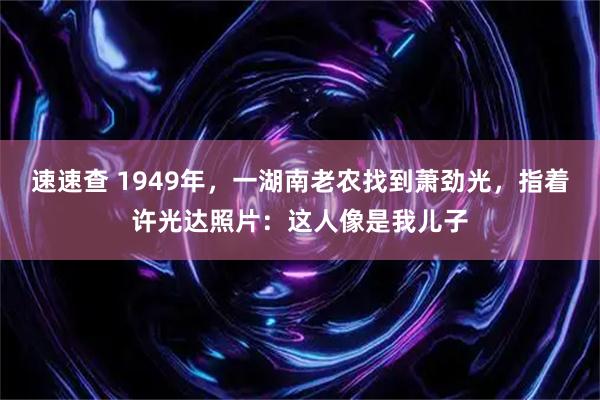速速查 1949年，一湖南老农找到萧劲光，指着许光达照片：这人像是我儿子