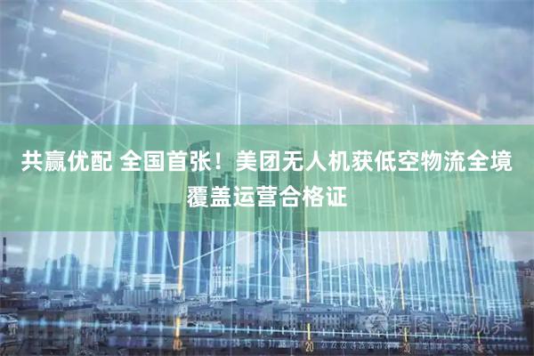 共赢优配 全国首张！美团无人机获低空物流全境覆盖运营合格证