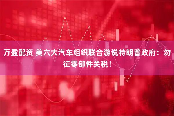 万盈配资 美六大汽车组织联合游说特朗普政府：勿征零部件关税！