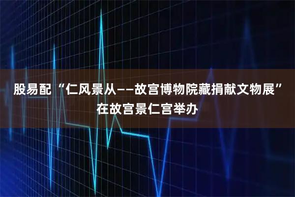 股易配 “仁风景从——故宫博物院藏捐献文物展”在故宫景仁宫举办