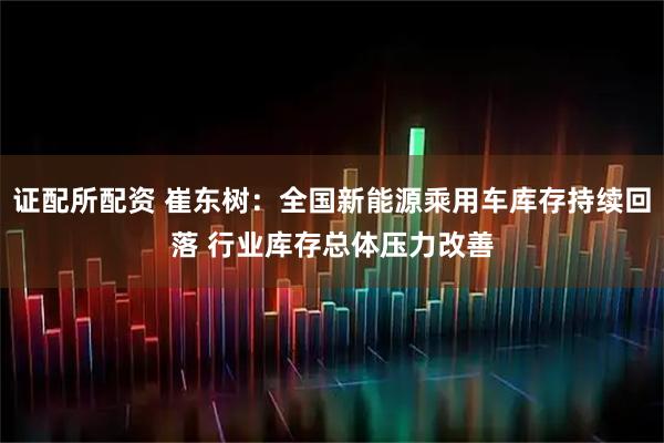 证配所配资 崔东树：全国新能源乘用车库存持续回落 行业库存总体压力改善