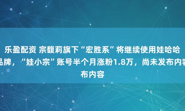 乐盈配资 宗馥莉旗下“宏胜系”将继续使用娃哈哈品牌，“娃小宗”账号半个月涨粉1.8万，尚未发布内容