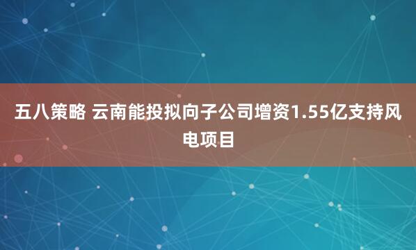 五八策略 云南能投拟向子公司增资1.55亿支持风电项目