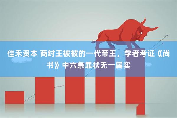 佳禾资本 商纣王被被的一代帝王，学者考证《尚书》中六条罪状无一属实