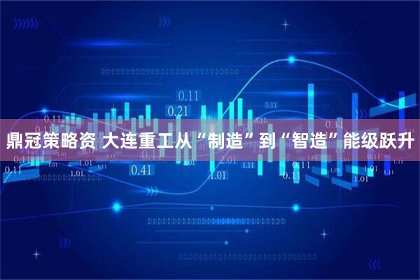 鼎冠策略资 大连重工从“制造”到“智造”能级跃升