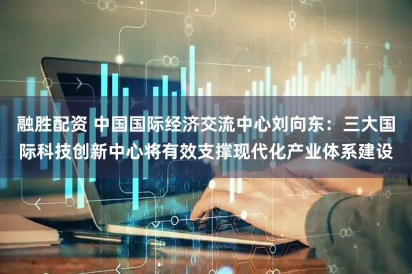 融胜配资 中国国际经济交流中心刘向东：三大国际科技创新中心将有效支撑现代化产业体系建设