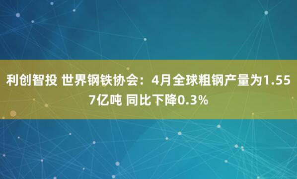 利创智投 世界钢铁协会：4月全球粗钢产量为1.557亿吨 同比下降0.3%