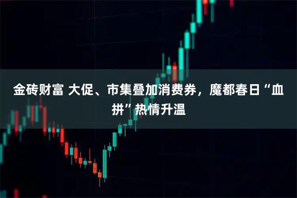 金砖财富 大促、市集叠加消费券，魔都春日“血拼”热情升温