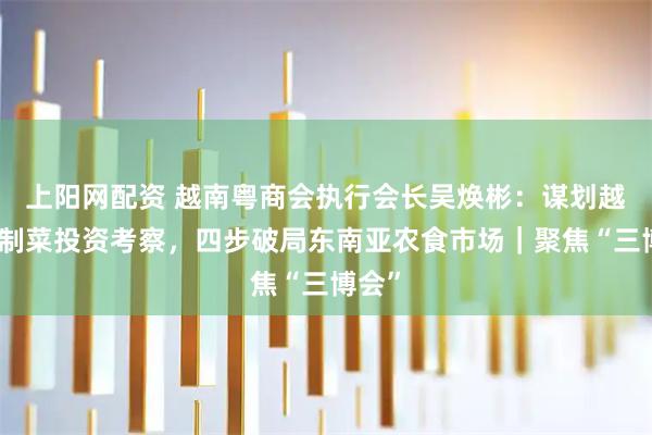 上阳网配资 越南粤商会执行会长吴焕彬：谋划越南预制菜投资考察，四步破局东南亚农食市场｜聚焦“三博会”