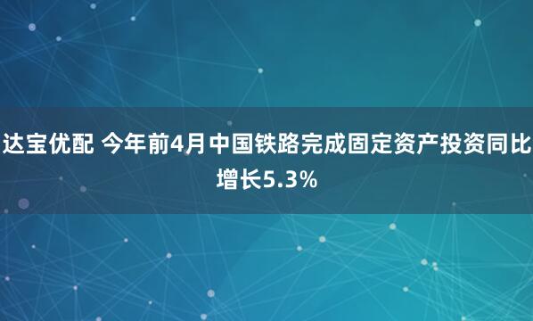 达宝优配 今年前4月中国铁路完成固定资产投资同比增长5.3%