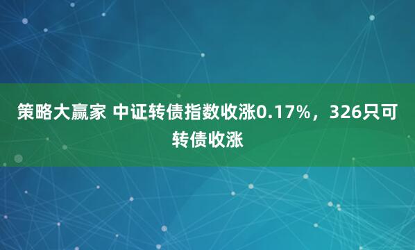 策略大赢家 中证转债指数收涨0.17%，326只可转债收涨
