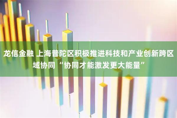 龙信金融 上海普陀区积极推进科技和产业创新跨区域协同 “协同才能激发更大能量”