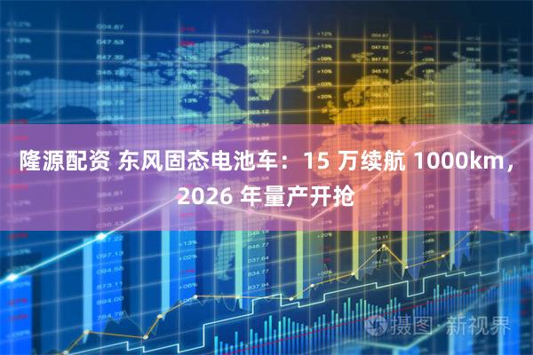隆源配资 东风固态电池车：15 万续航 1000km，2026 年量产开抢