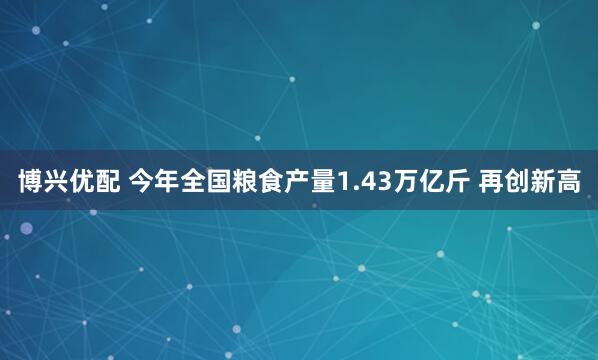 博兴优配 今年全国粮食产量1.43万亿斤 再创新高