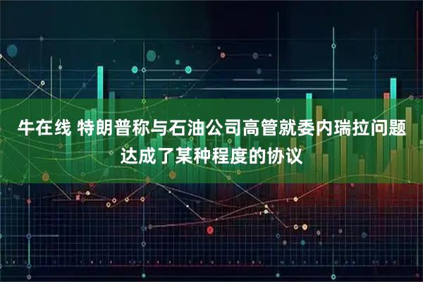 牛在线 特朗普称与石油公司高管就委内瑞拉问题达成了某种程度的协议