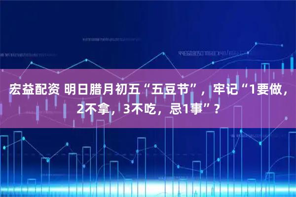 宏益配资 明日腊月初五“五豆节”，牢记“1要做，2不拿，3不吃，忌1事”？