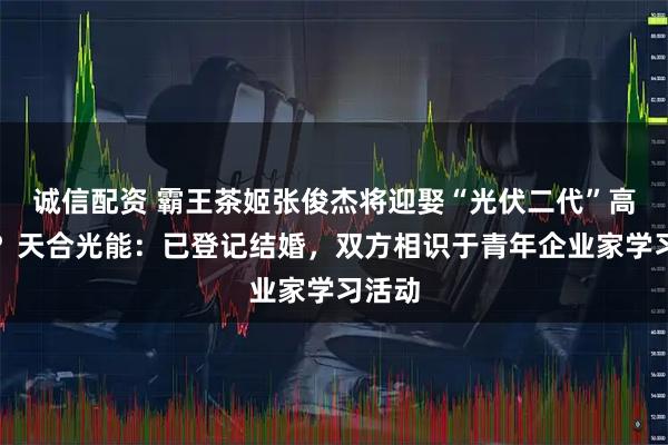 诚信配资 霸王茶姬张俊杰将迎娶“光伏二代”高海纯？天合光能：已登记结婚，双方相识于青年企业家学习活动