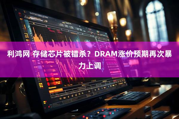 利鸿网 存储芯片被错杀？DRAM涨价预期再次暴力上调