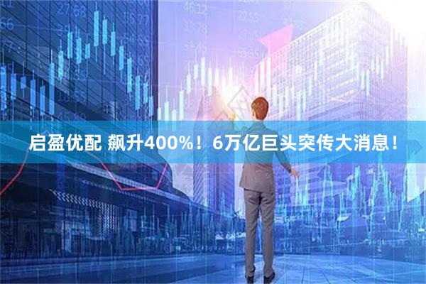 启盈优配 飙升400%！6万亿巨头突传大消息！
