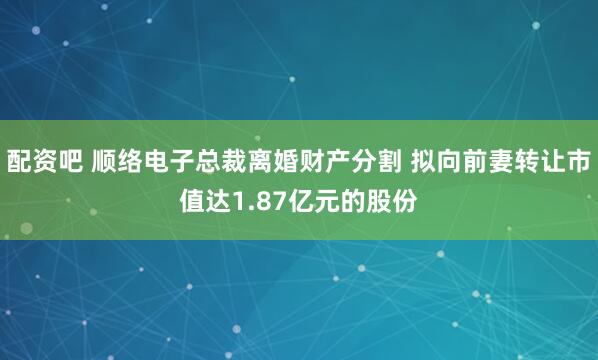 配资吧 顺络电子总裁离婚财产分割 拟向前妻转让市值达1.87亿元的股份